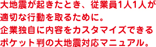 大地震が起きたとき、従業員1人1人が適切な行動を取るために。企業独自に内容をカスタマイズできるポケット判の大地震対応マニュアル。